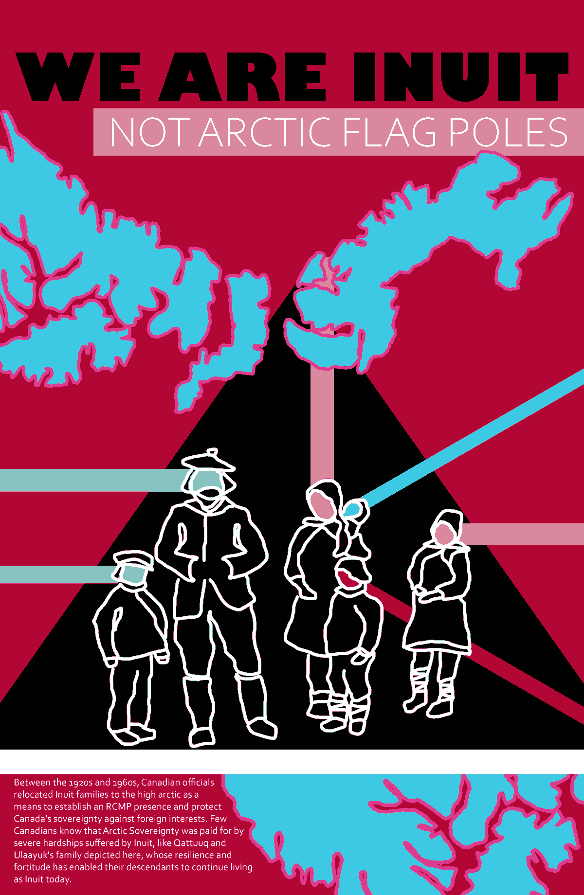 This poster depicts writer Siku Allooloo’s family based on an archival photo taken in 1922. The family is depicted in white lines on a black background with different colours radiating from their heads. The background of the poster is red with the outline of some islands of the high arctic in pink and blue. Along the top it says, “We Are Inuit Not Artic Flag Poles,” and along the bottom it says: “Between the 1920s and 1960s, Canadian officials relocated Inuit families to the high arctic as a means to establish an RCMP presence and protect Canada’s sovereignty against foreign interests. Few Canadians know that Arctic Sovereignty was paid for by severe hardships suffered by Inuit, like Qattuuq and Ulaayuk’s family depicted here, whose resilience and fortitude has enabled their descendants to continue living as Inuit today.”
